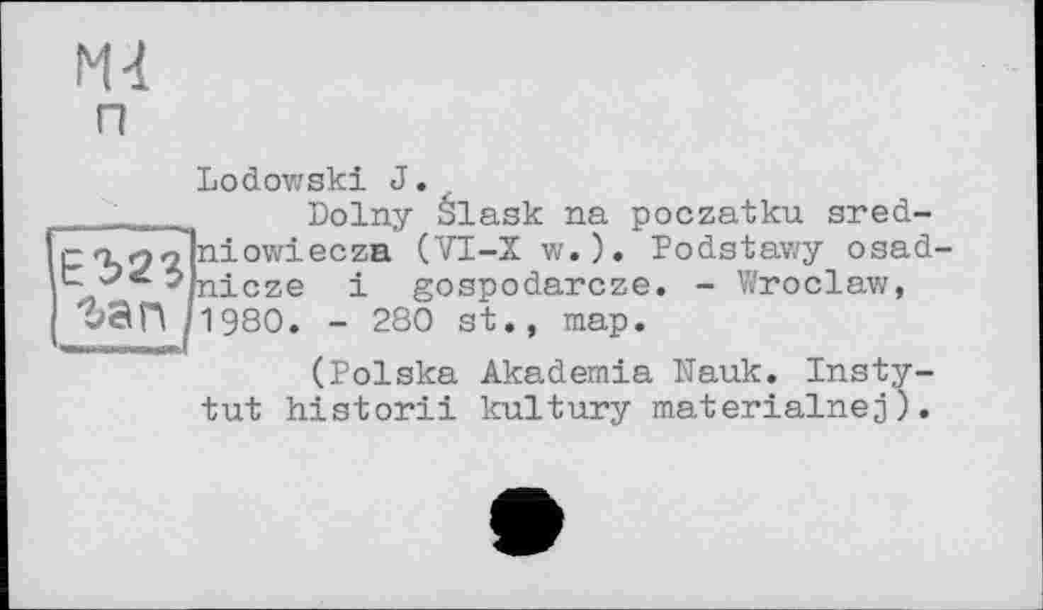 ﻿м п
Lodowski J.
.	.... Dolny élask na poczatku sred-
c n 9?|niowiecza (VI-Xw.). Podstawy osad-
*/nicze і gospodarcze. - V/roclaw, гап h 980. - 280 st., map.
(Polska Akademia Nauk. Insty-
tut historii kultury materialnej).